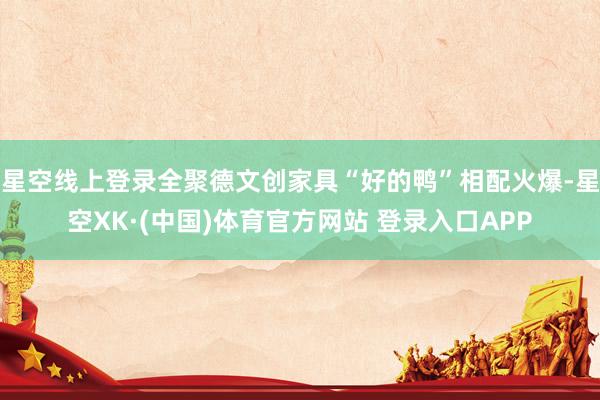 星空线上登录全聚德文创家具“好的鸭”相配火爆-星空XK·(中国)体育官方网站 登录入口APP