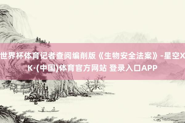 世界杯体育记者查阅编削版《生物安全法案》-星空XK·(中国)体育官方网站 登录入口APP