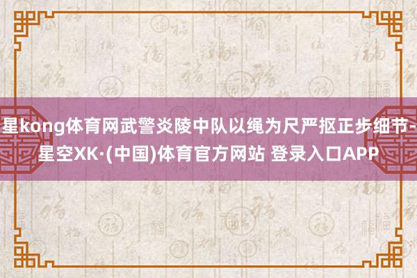 星kong体育网武警炎陵中队以绳为尺严抠正步细节-星空XK·(中国)体育官方网站 登录入口APP