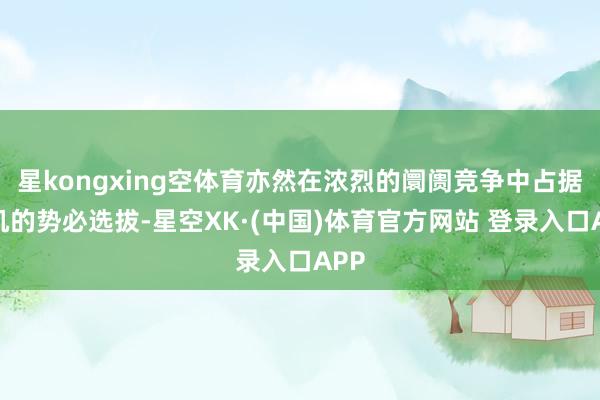 星kongxing空体育亦然在浓烈的阛阓竞争中占据先机的势必选拔-星空XK·(中国)体育官方网站 登录入口APP