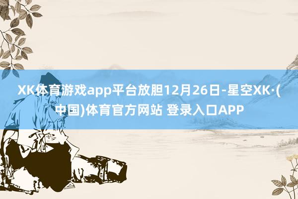 XK体育游戏app平台 放胆12月26日-星空XK·(中国)体育官方网站 登录入口APP
