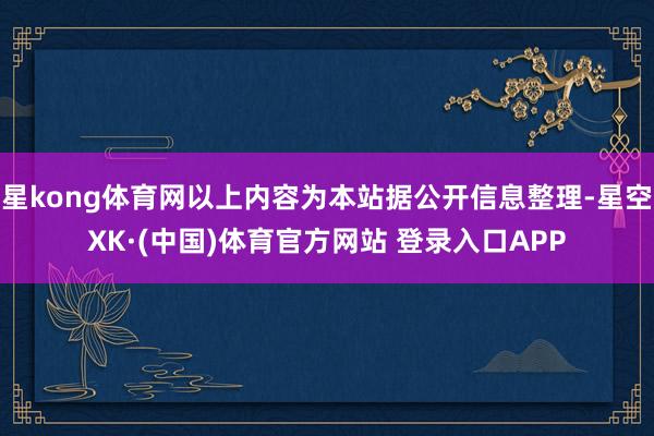 星kong体育网以上内容为本站据公开信息整理-星空XK·(中国)体育官方网站 登录入口APP