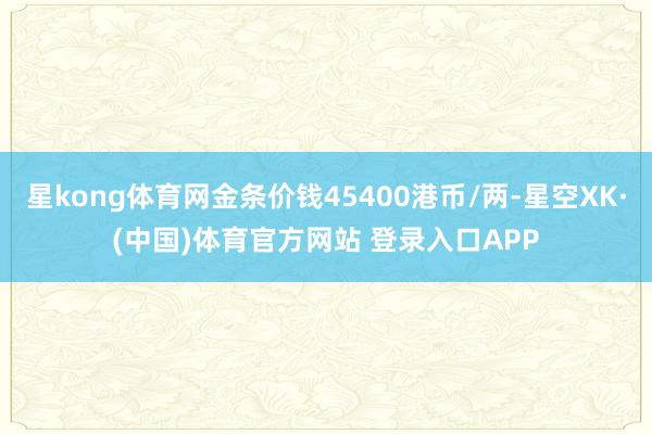 星kong体育网金条价钱45400港币/两-星空XK·(中国)体育官方网站 登录入口APP