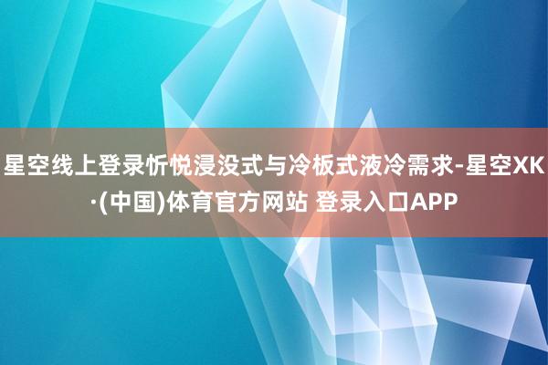 星空线上登录忻悦浸没式与冷板式液冷需求-星空XK·(中国)体育官方网站 登录入口APP