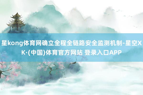 星kong体育网确立全程全链路安全监测机制-星空XK·(中国)体育官方网站 登录入口APP