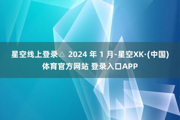 星空线上登录△ 2024 年 1 月-星空XK·(中国)体育官方网站 登录入口APP